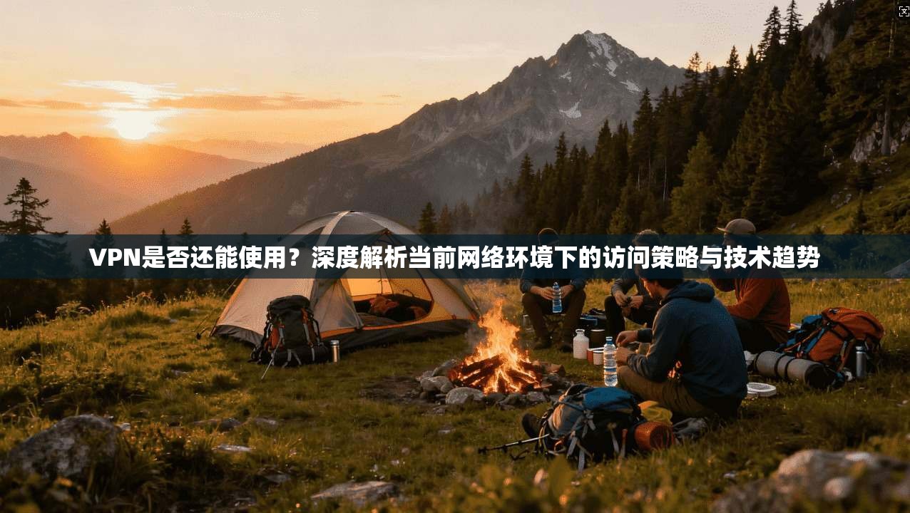 VPN是否还能使用？深度解析当前网络环境下的访问策略与技术趋势