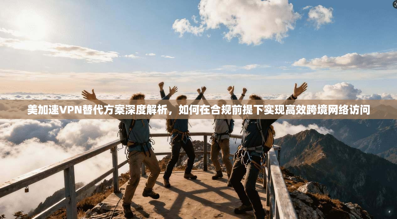 美加速VPN替代方案深度解析，如何在合规前提下实现高效跨境网络访问