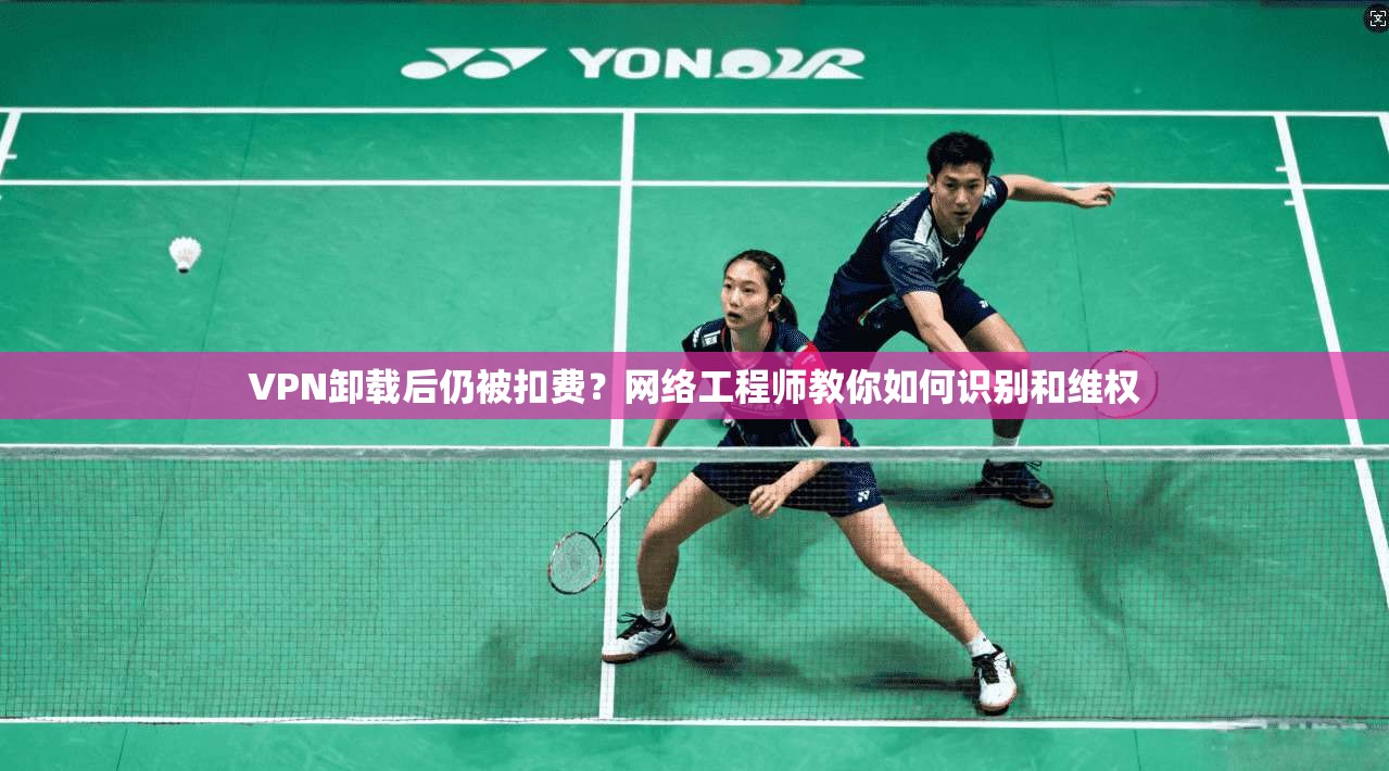 VPN卸载后仍被扣费？网络工程师教你如何识别和维权