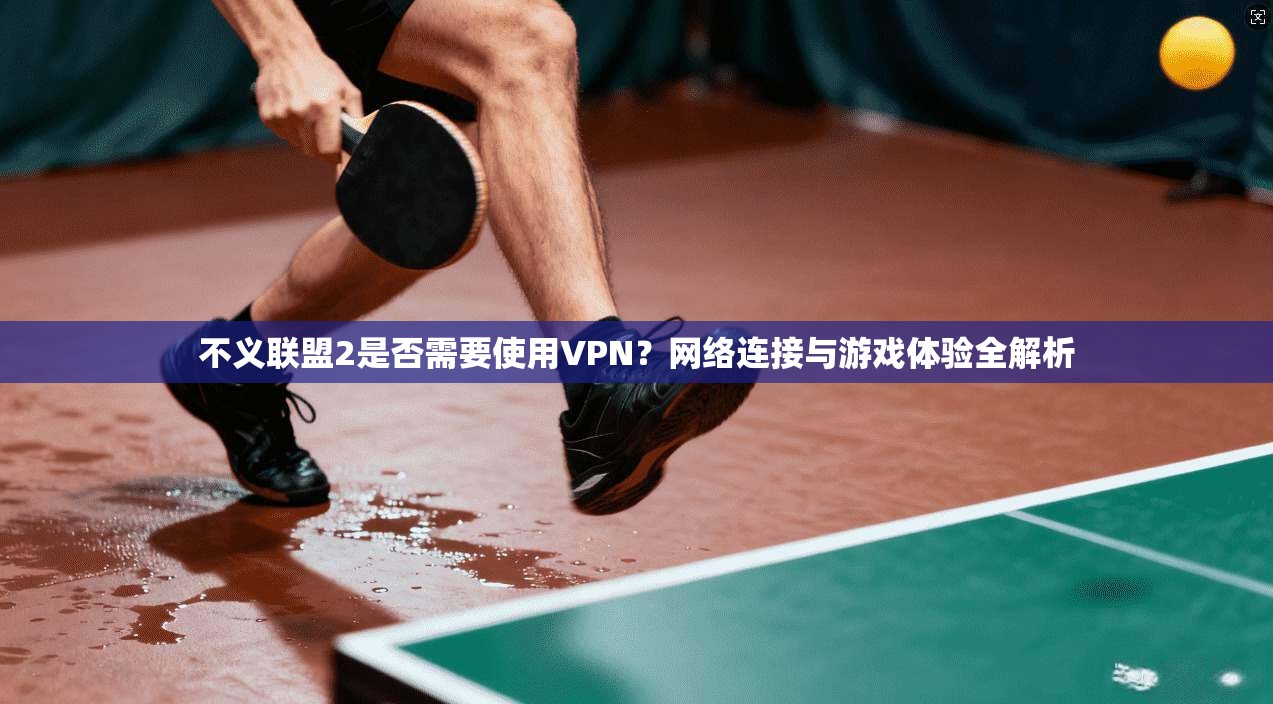 不义联盟2是否需要使用VPN？网络连接与游戏体验全解析