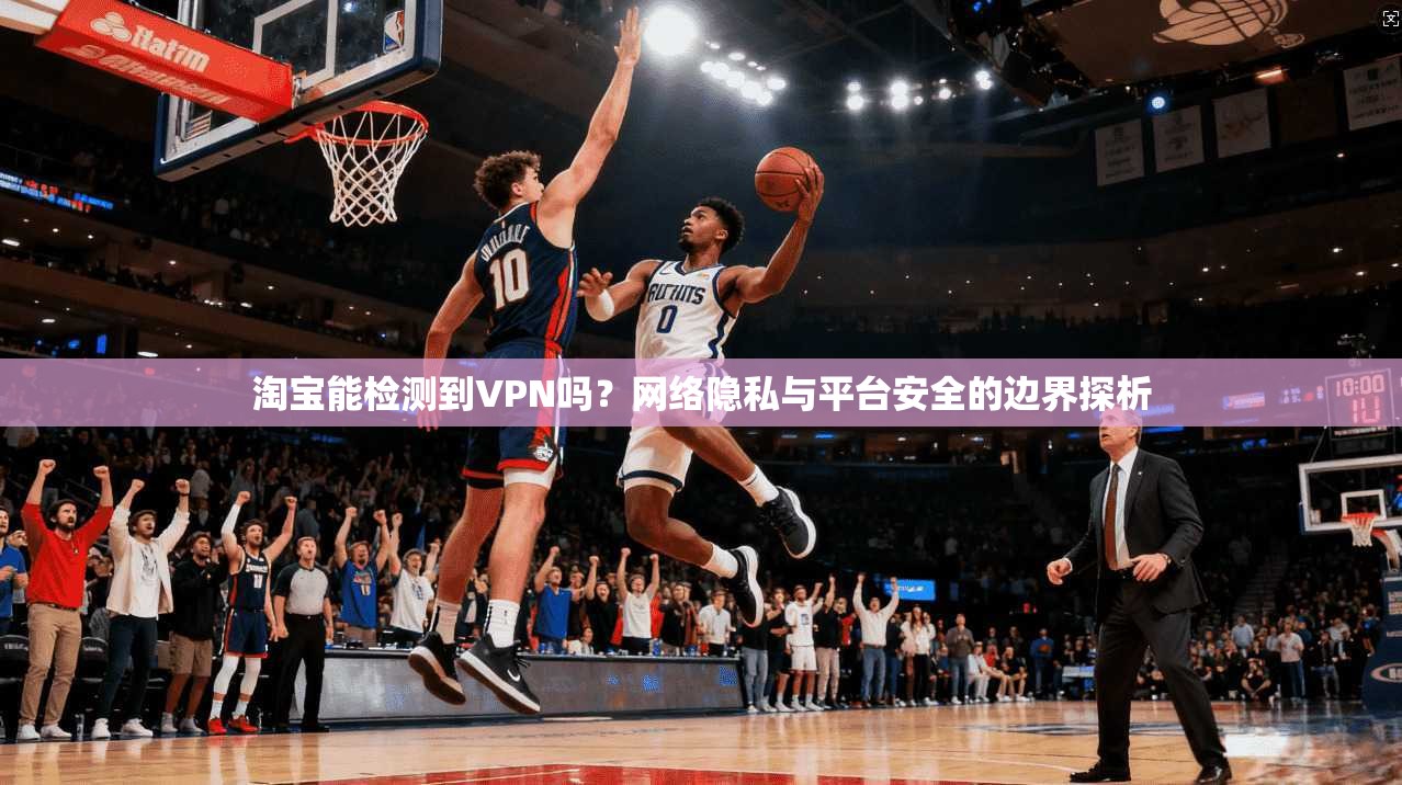 淘宝能检测到VPN吗？网络隐私与平台安全的边界探析