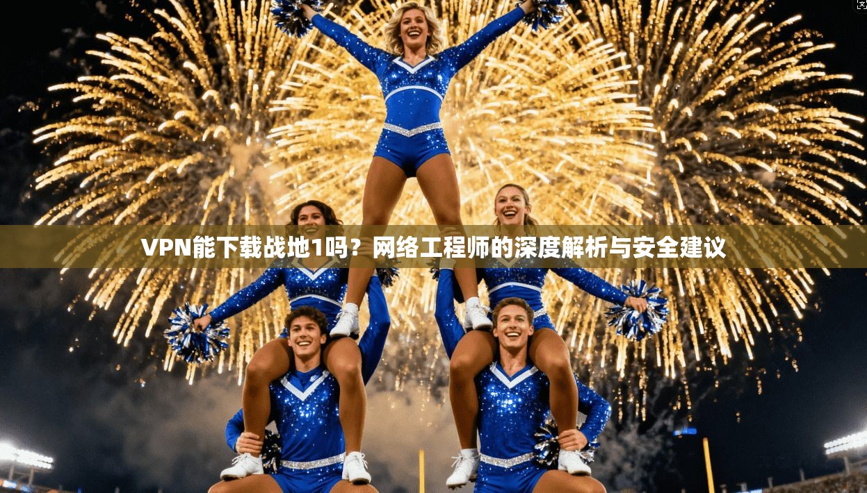 VPN能下载战地1吗？网络工程师的深度解析与安全建议