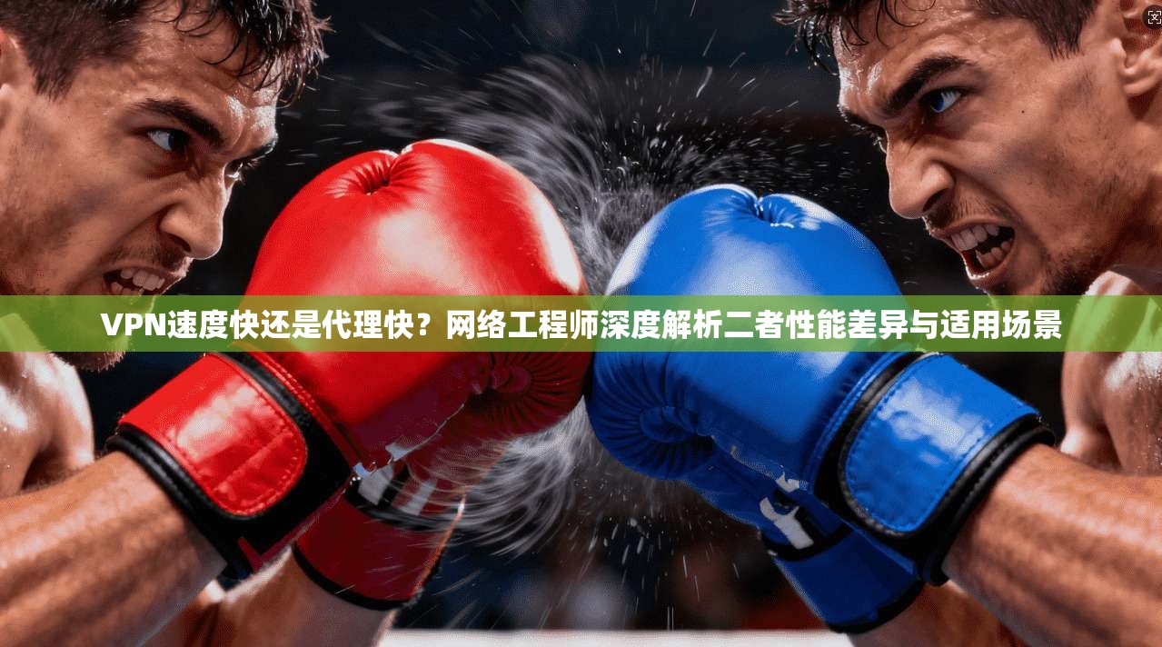 VPN速度快还是代理快？网络工程师深度解析二者性能差异与适用场景