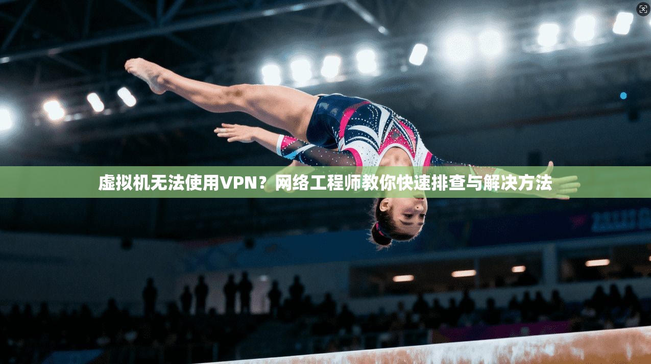 虚拟机无法使用VPN？网络工程师教你快速排查与解决方法