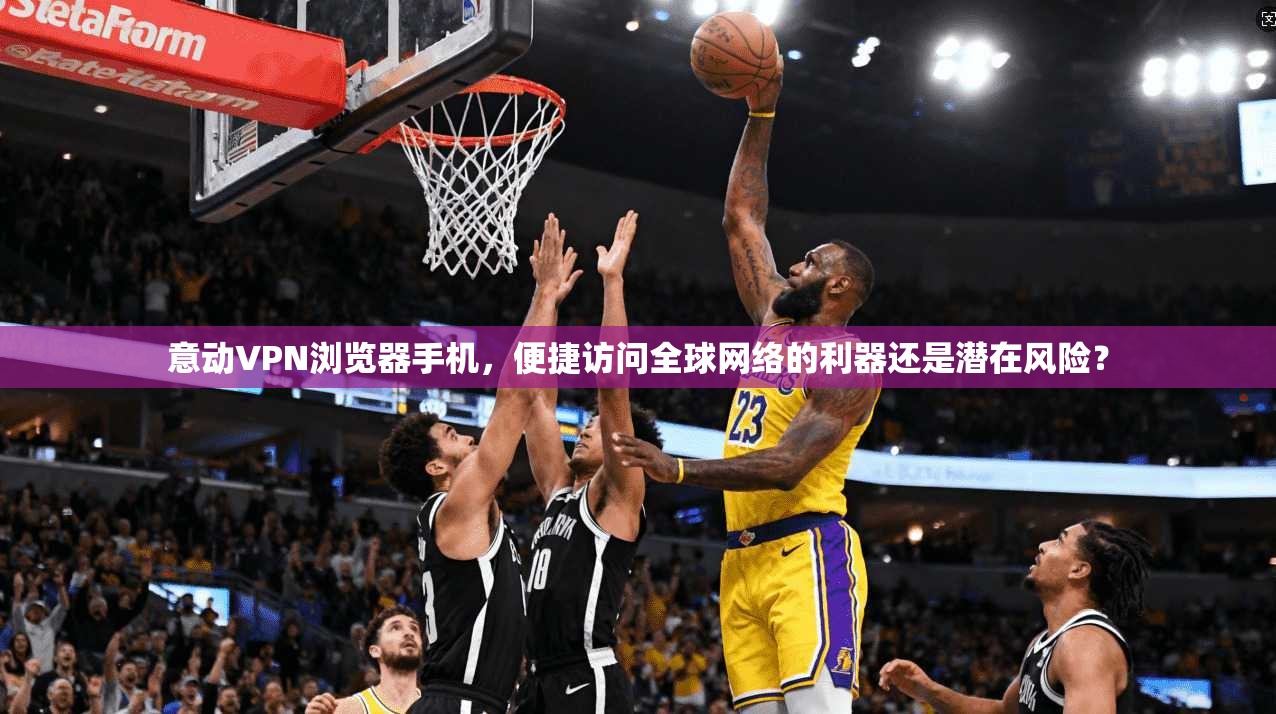 意动VPN浏览器手机，便捷访问全球网络的利器还是潜在风险？