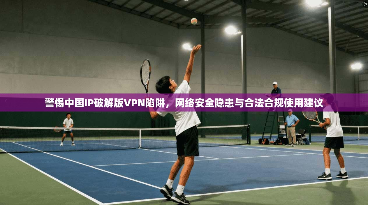 警惕中国IP破解版VPN陷阱，网络安全隐患与合法合规使用建议