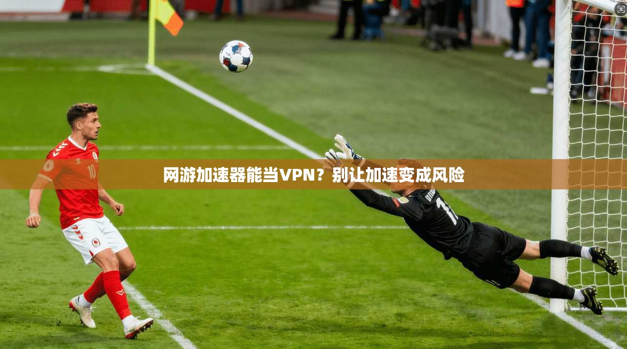 网游加速器能当VPN？别让加速变成风险