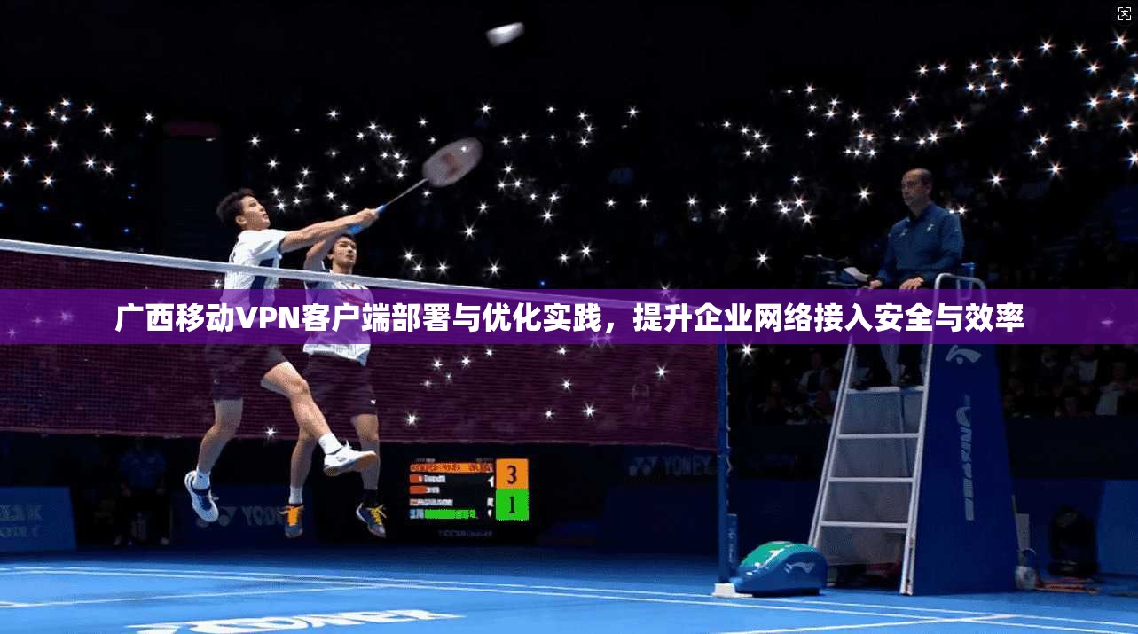 广西移动VPN客户端部署与优化实践，提升企业网络接入安全与效率