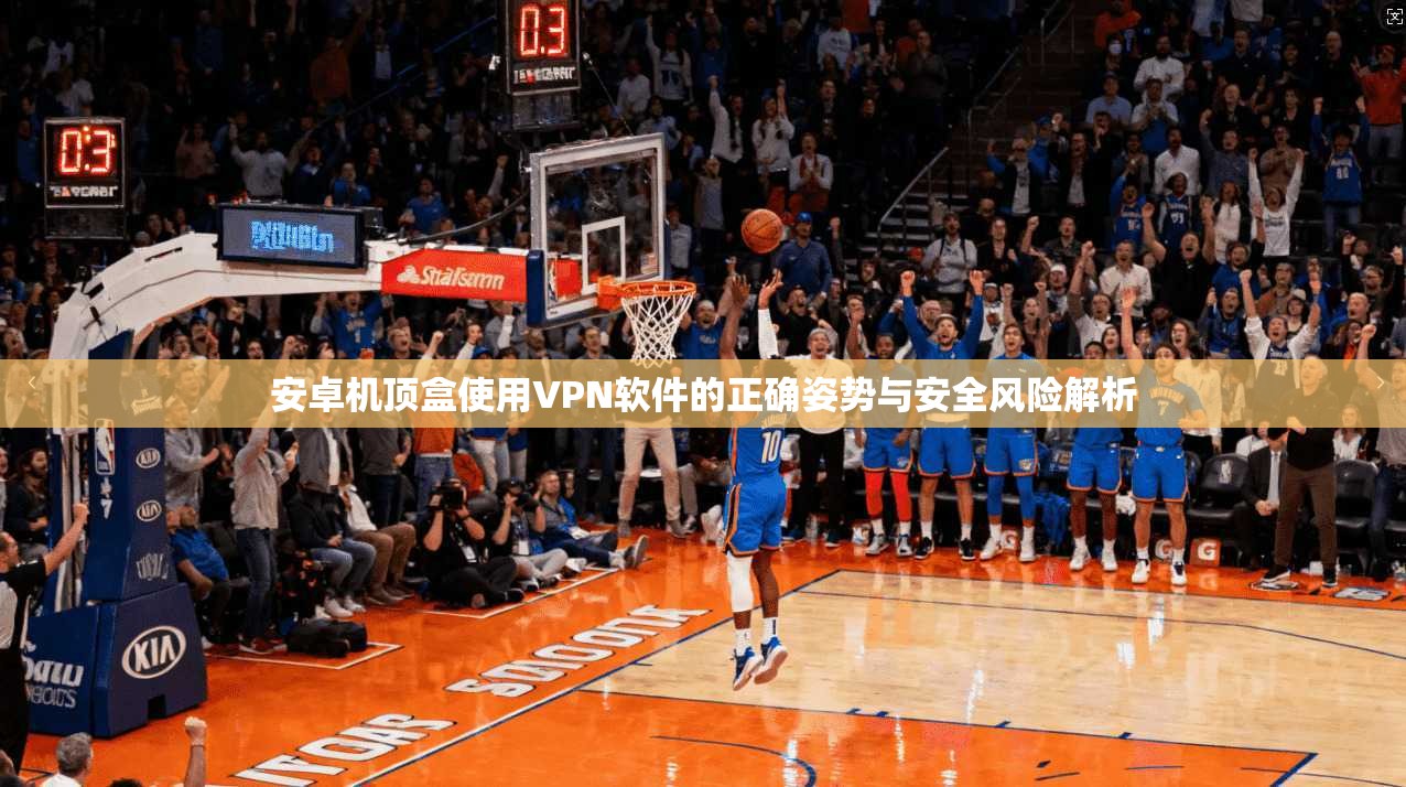 安卓机顶盒使用VPN软件的正确姿势与安全风险解析