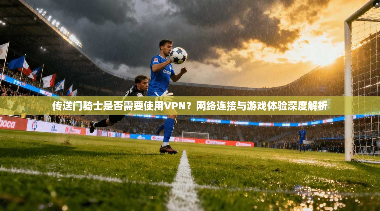 传送门骑士是否需要使用VPN？网络连接与游戏体验深度解析