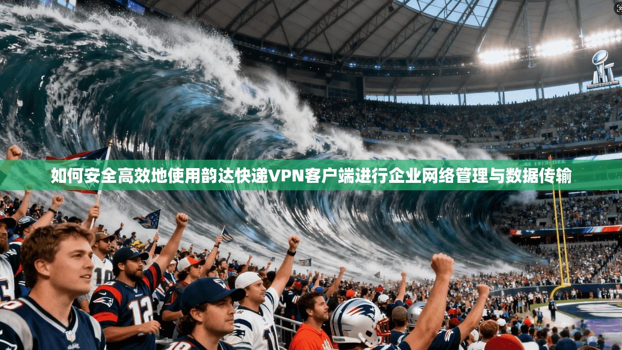 如何安全高效地使用韵达快递VPN客户端进行企业网络管理与数据传输