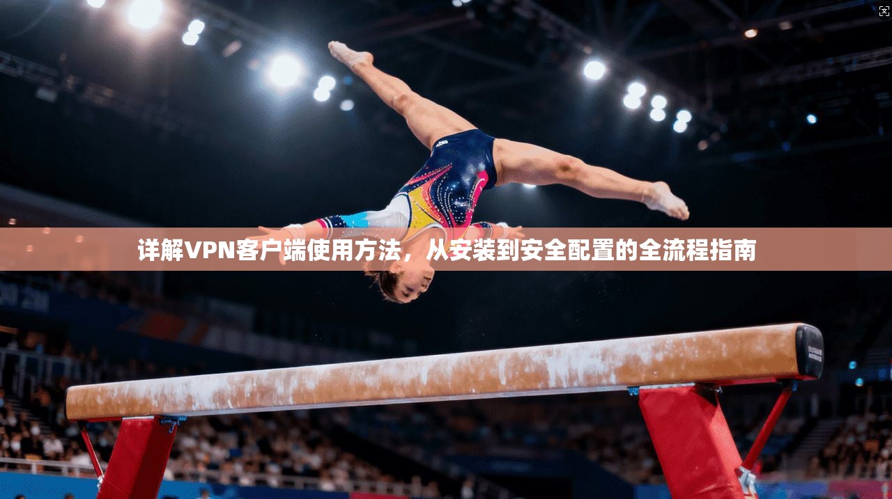 详解VPN客户端使用方法，从安装到安全配置的全流程指南