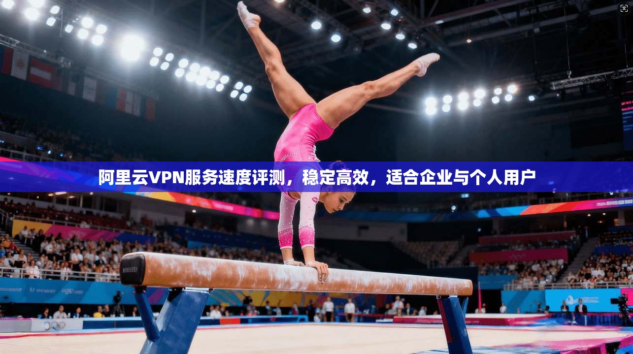 阿里云VPN服务速度评测，稳定高效，适合企业与个人用户