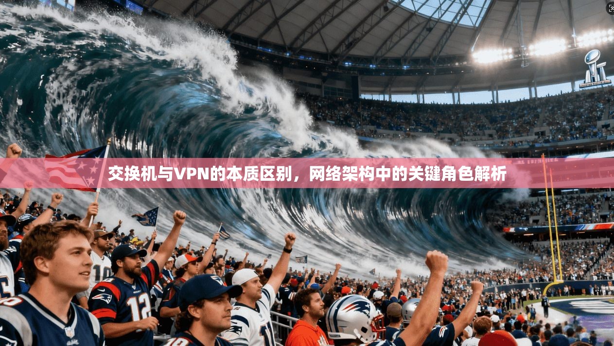 交换机与VPN的本质区别，网络架构中的关键角色解析