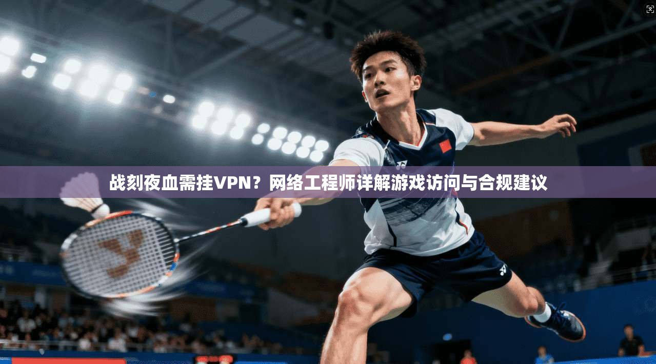 战刻夜血需挂VPN？网络工程师详解游戏访问与合规建议