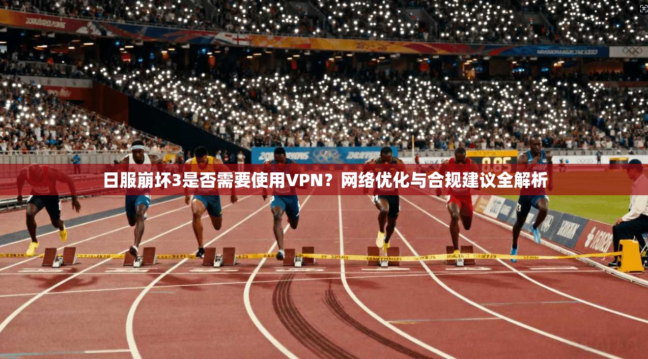 日服崩坏3是否需要使用VPN？网络优化与合规建议全解析