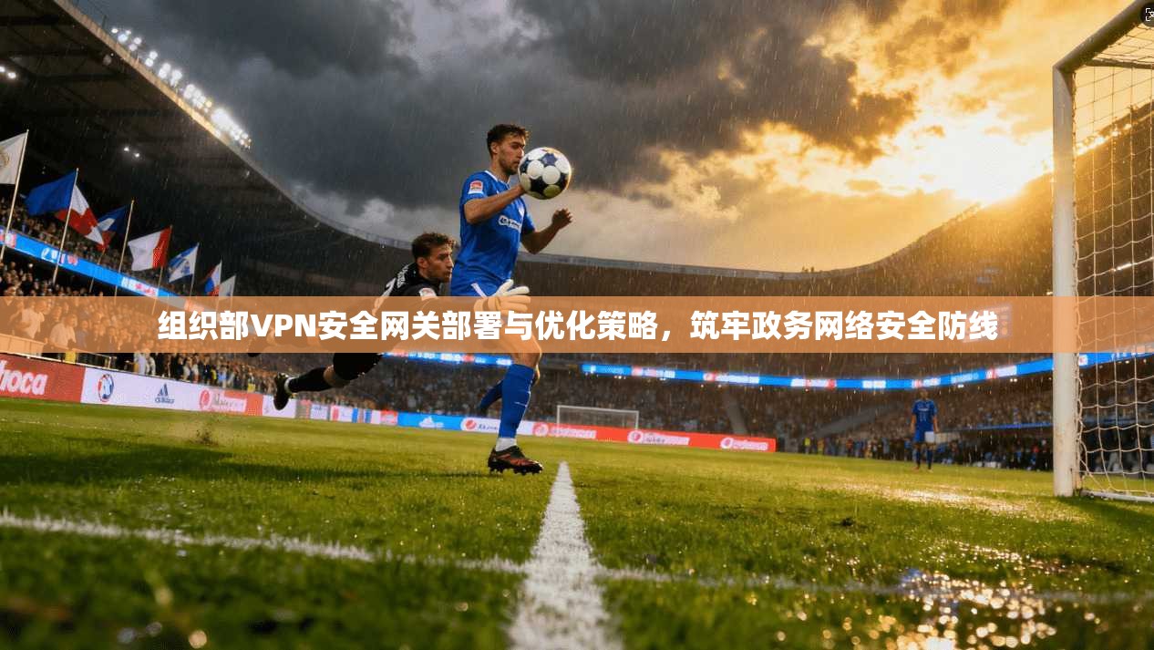 组织部VPN安全网关部署与优化策略，筑牢政务网络安全防线
