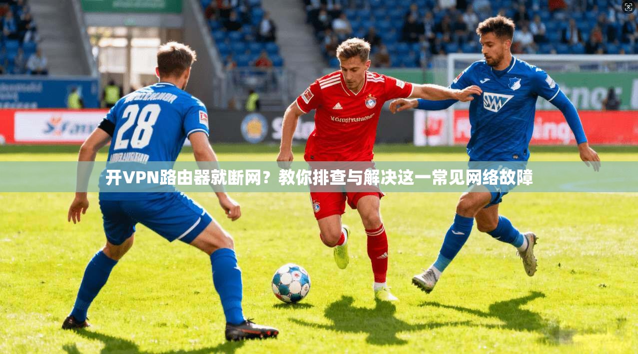 开VPN路由器就断网？教你排查与解决这一常见网络故障