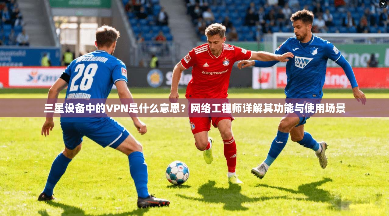 三星设备中的VPN是什么意思？网络工程师详解其功能与使用场景
