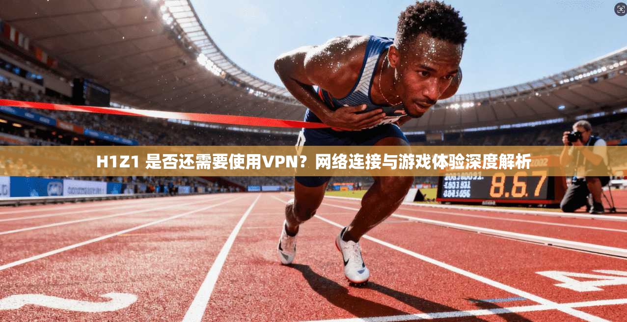 H1Z1 是否还需要使用VPN？网络连接与游戏体验深度解析