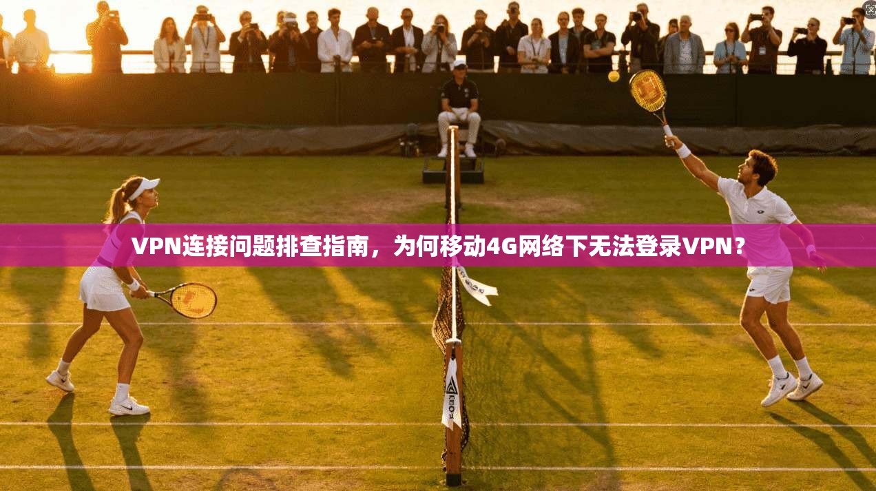 VPN连接问题排查指南，为何移动4G网络下无法登录VPN？