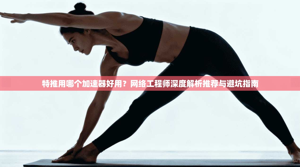 特推用哪个加速器好用？网络工程师深度解析推荐与避坑指南