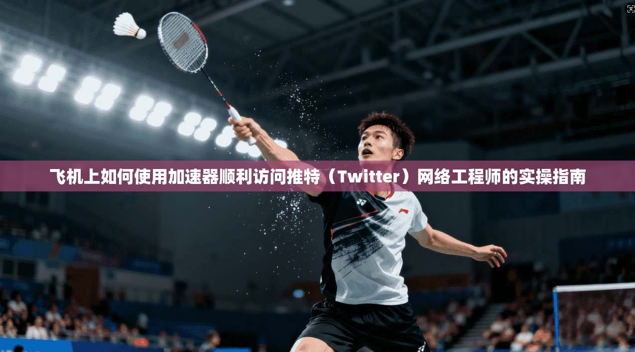 飞机上如何使用加速器顺利访问推特（Twitter）网络工程师的实操指南