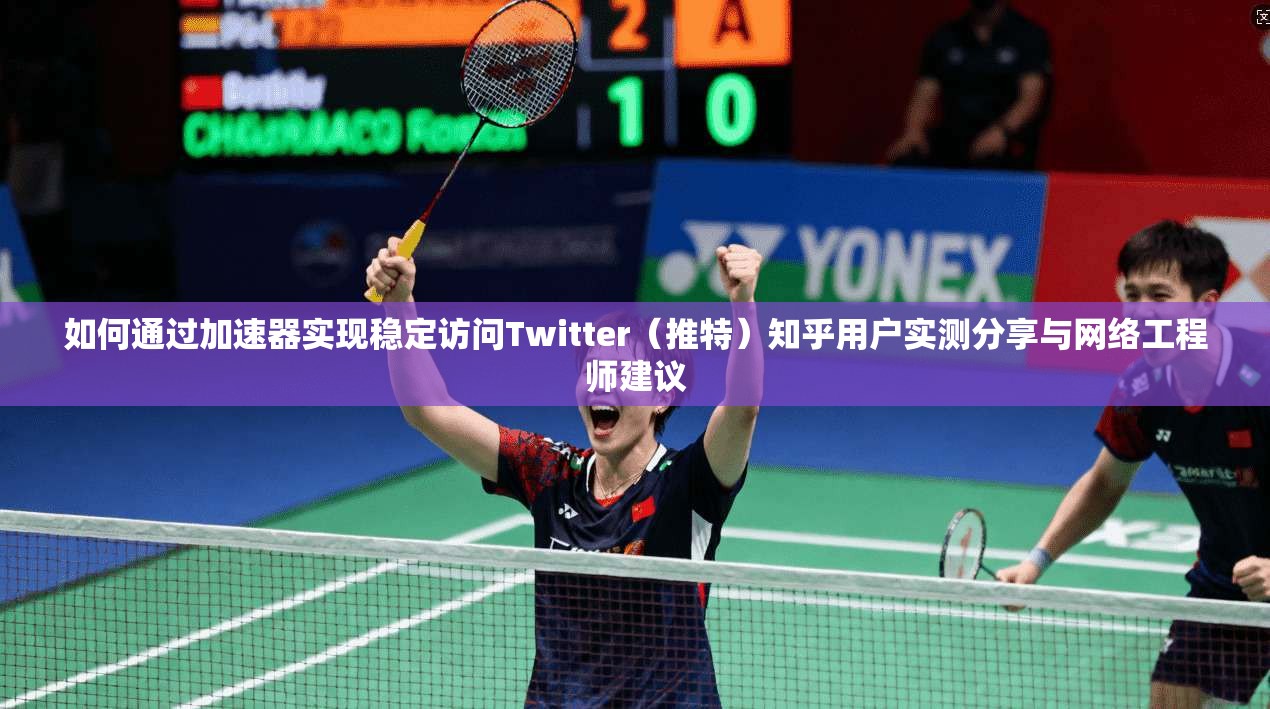 如何通过加速器实现稳定访问Twitter（推特）知乎用户实测分享与网络工程师建议