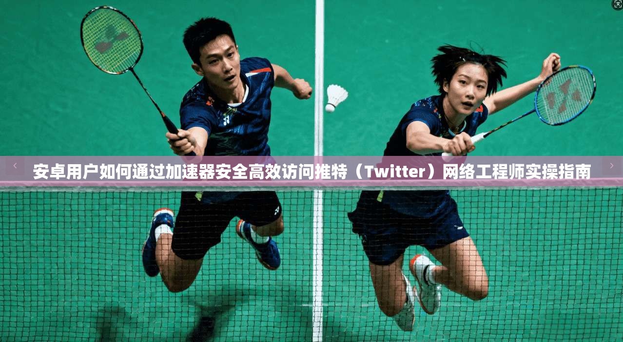 安卓用户如何通过加速器安全高效访问推特（Twitter）网络工程师实操指南