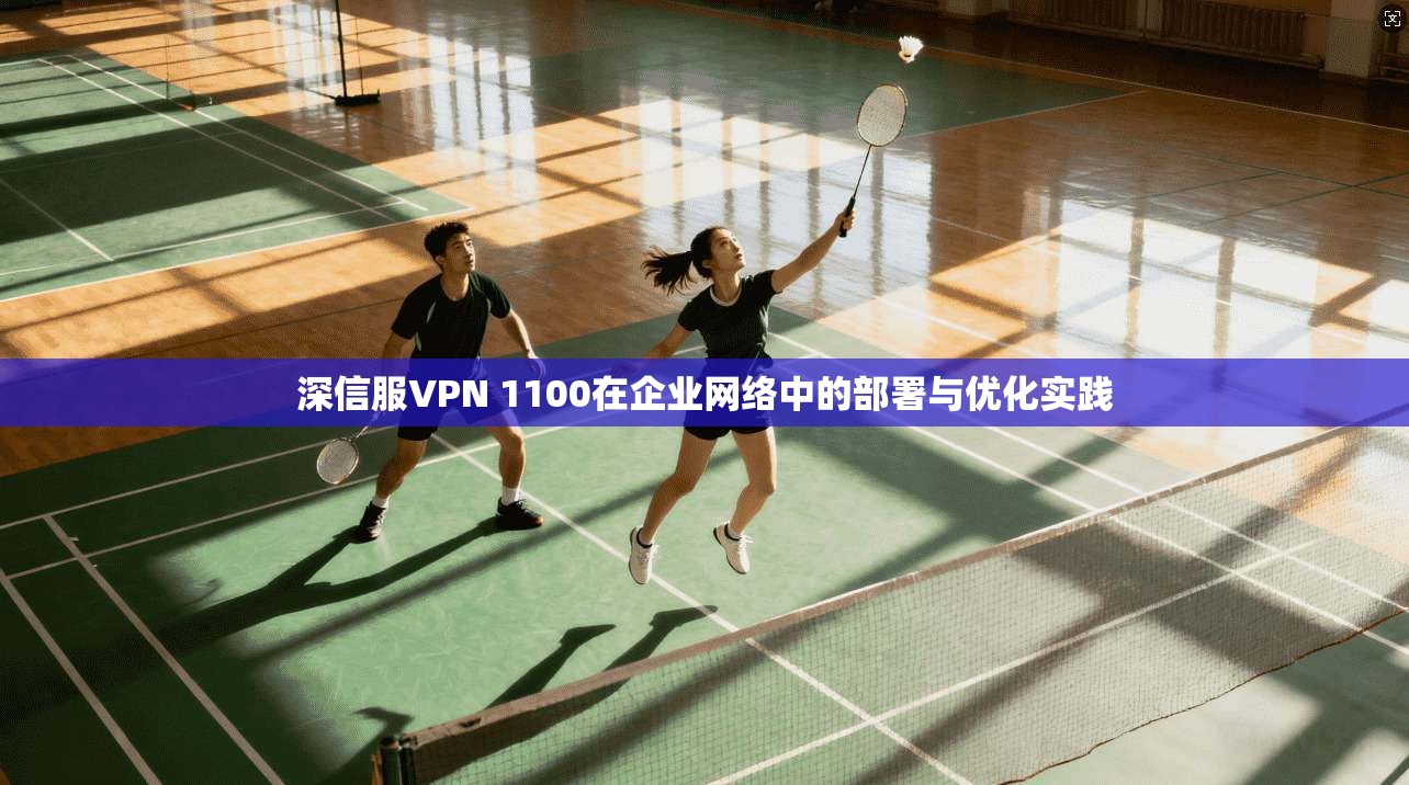 深信服VPN 1100在企业网络中的部署与优化实践