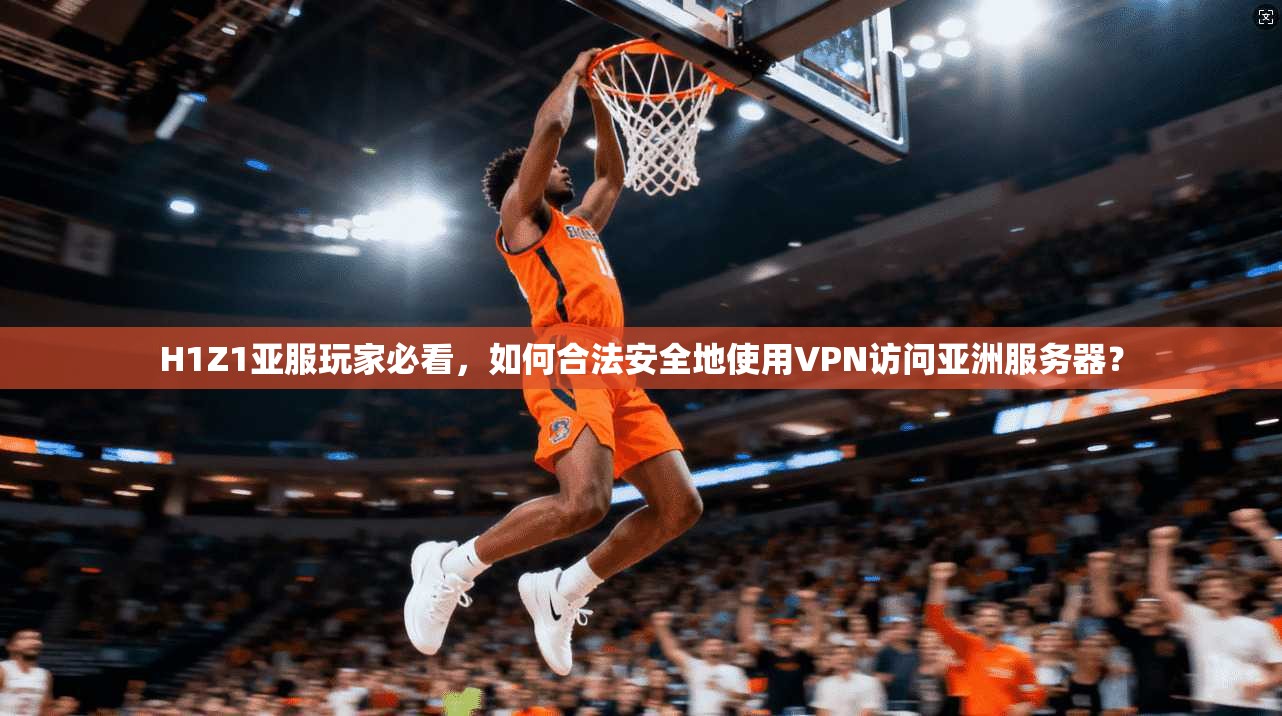 H1Z1亚服玩家必看，如何合法安全地使用VPN访问亚洲服务器？