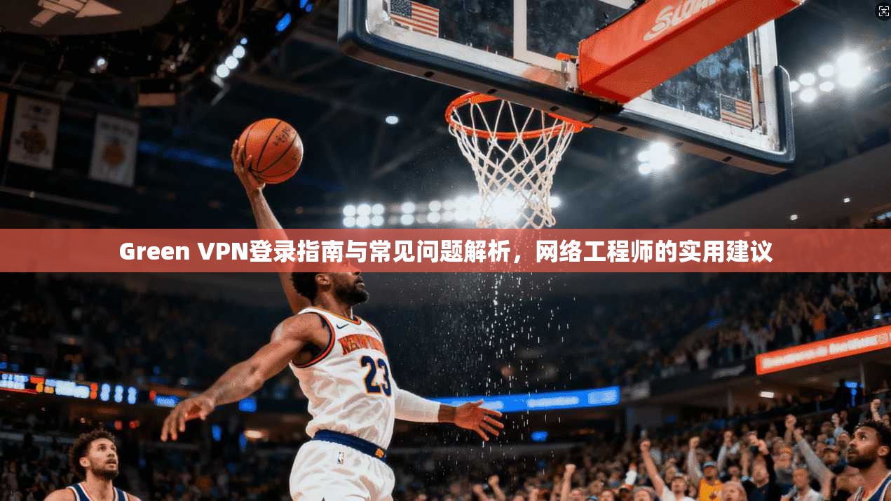 Green VPN登录指南与常见问题解析，网络工程师的实用建议