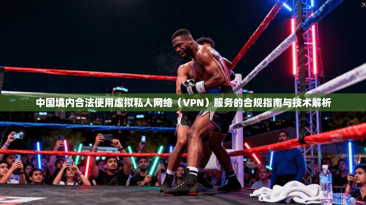 中国境内合法使用虚拟私人网络（VPN）服务的合规指南与技术解析