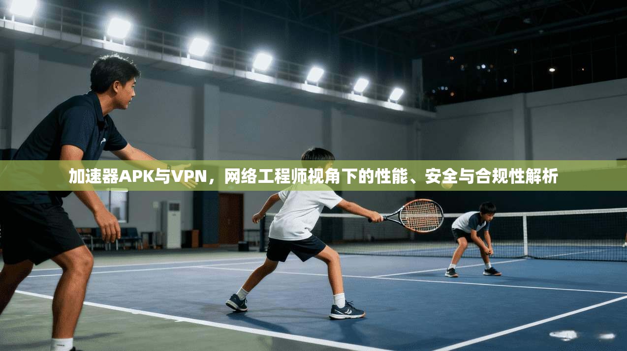 加速器APK与VPN，网络工程师视角下的性能、安全与合规性解析